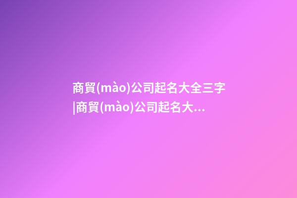 商貿(mào)公司起名大全三字|商貿(mào)公司起名大全二字2023-第1張-公司起名-玄機派